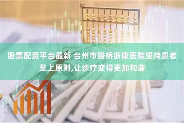 股票配资平台最新 台州市路桥浙康医院坚持患者至上原则,让诊疗变得更加和谐