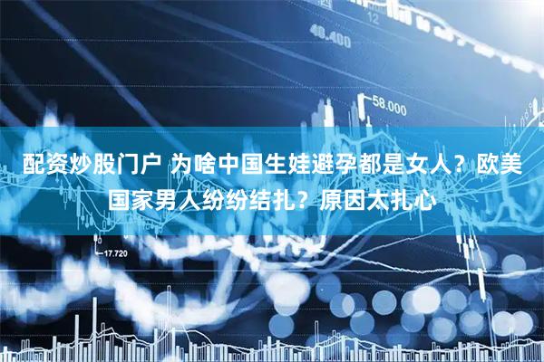 配资炒股门户 为啥中国生娃避孕都是女人？欧美国家男人纷纷结扎？原因太扎心