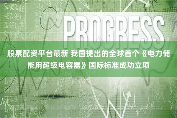 股票配资平台最新 我国提出的全球首个《电力储能用超级电容器》国际标准成功立项