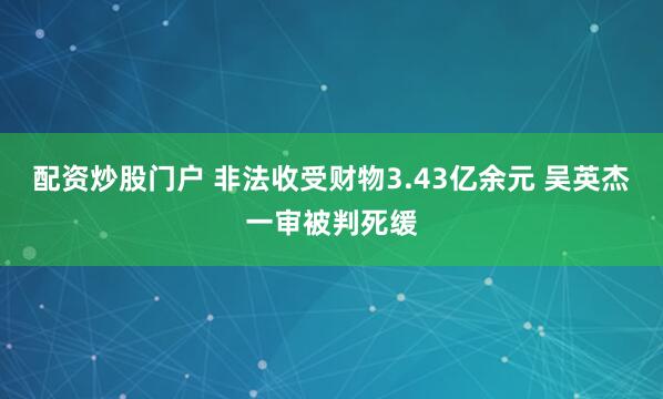 配资炒股门户 非法收受财物3.43亿余元 吴英杰一审被判死缓