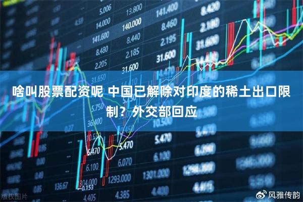 啥叫股票配资呢 中国已解除对印度的稀土出口限制？外交部回应