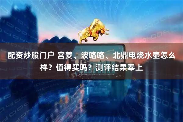 配资炒股门户 宫菱、波咯咯、北鼎电烧水壶怎么样？值得买吗？测评结果奉上