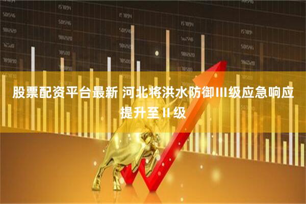 股票配资平台最新 河北将洪水防御Ⅲ级应急响应提升至Ⅱ级