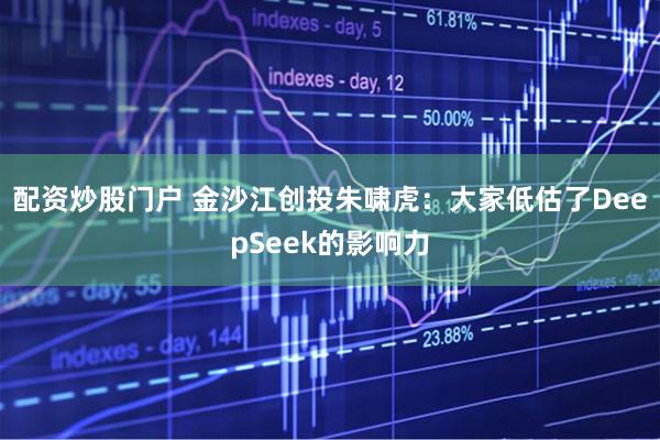 配资炒股门户 金沙江创投朱啸虎：大家低估了DeepSeek的影响力