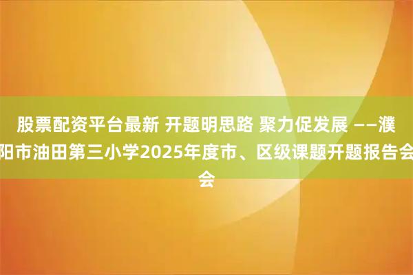股票配资平台最新 开题明思路 聚力促发展 ——濮阳市油田第三小学2025年度市、区级课题开题报告会
