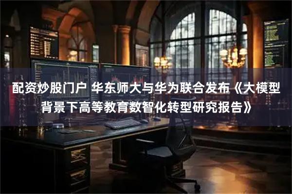 配资炒股门户 华东师大与华为联合发布《大模型背景下高等教育数智化转型研究报告》