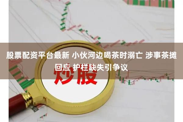股票配资平台最新 小伙河边喝茶时溺亡 涉事茶摊回应 护栏缺失引争议