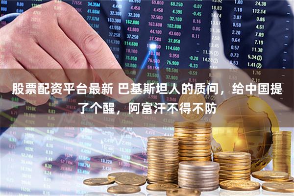 股票配资平台最新 巴基斯坦人的质问，给中国提了个醒，阿富汗不得不防