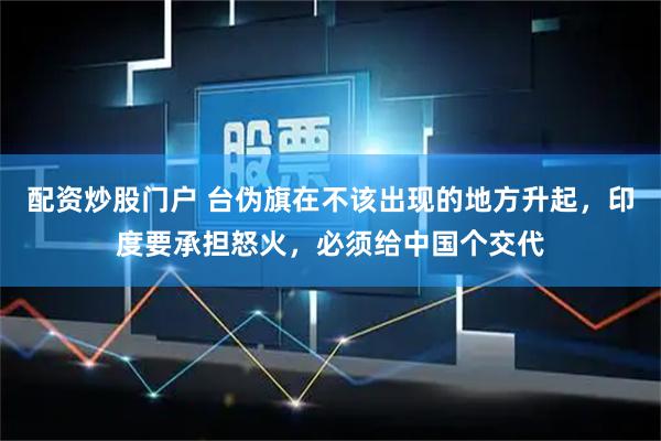 配资炒股门户 台伪旗在不该出现的地方升起，印度要承担怒火，必须给中国个交代