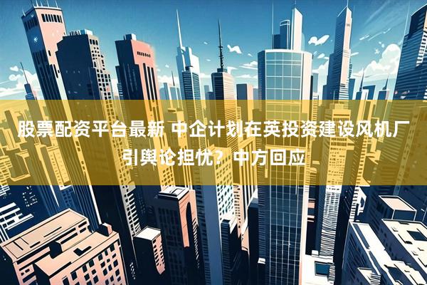 股票配资平台最新 中企计划在英投资建设风机厂引舆论担忧？中方回应