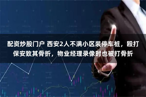 配资炒股门户 西安2人不满小区装停车桩，殴打保安致其骨折，物业经理录像时也被打骨折