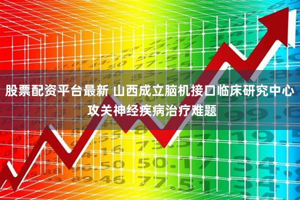 股票配资平台最新 山西成立脑机接口临床研究中心 攻关神经疾病治疗难题