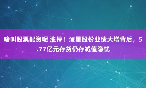 啥叫股票配资呢 涨停！澄星股份业绩大增背后，5.77亿元存货仍存减值隐忧