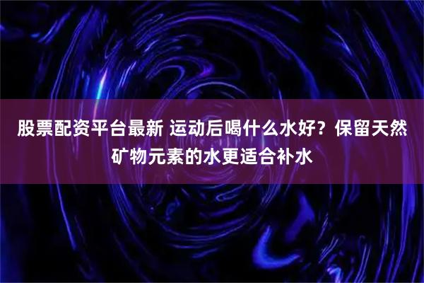股票配资平台最新 运动后喝什么水好？保留天然矿物元素的水更适合补水