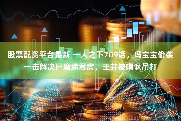 股票配资平台最新 一人之下709话，冯宝宝偷袭一击解决尸魔涂君房，王并被嘲讽吊打