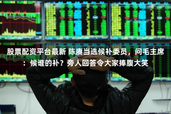 股票配资平台最新 陈赓当选候补委员，问毛主席：候谁的补？旁人回答令大家捧腹大笑