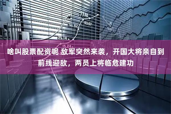 啥叫股票配资呢 敌军突然来袭，开国大将亲自到前线迎敌，两员上将临危建功