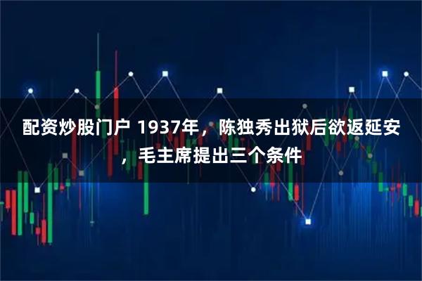 配资炒股门户 1937年，陈独秀出狱后欲返延安，毛主席提出三个条件