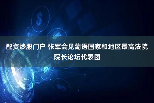 配资炒股门户 张军会见葡语国家和地区最高法院院长论坛代表团