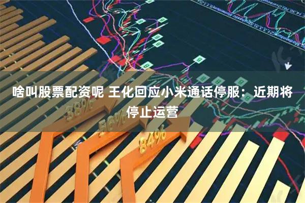 啥叫股票配资呢 王化回应小米通话停服：近期将停止运营