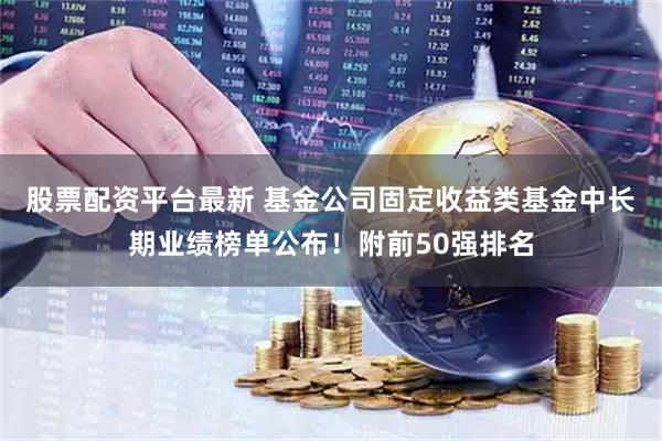 股票配资平台最新 基金公司固定收益类基金中长期业绩榜单公布！附前50强排名