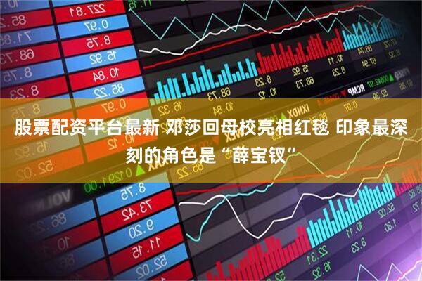 股票配资平台最新 邓莎回母校亮相红毯 印象最深刻的角色是“薛宝钗”