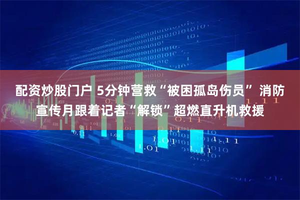 配资炒股门户 5分钟营救“被困孤岛伤员” 消防宣传月跟着记者“解锁”超燃直升机救援