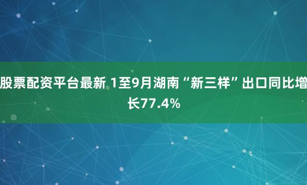 股票配资平台最新 1至9月湖南“新三样”出口同比增长77.4%
