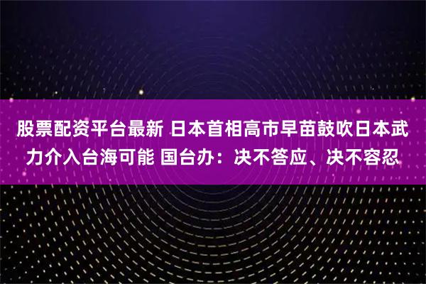 股票配资平台最新 日本首相高市早苗鼓吹日本武力介入台海可能 国台办：决不答应、决不容忍
