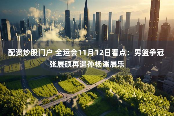 配资炒股门户 全运会11月12日看点：男篮争冠 张展硕再遇孙杨潘展乐
