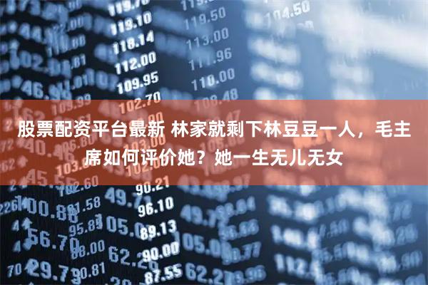 股票配资平台最新 林家就剩下林豆豆一人，毛主席如何评价她？她一生无儿无女