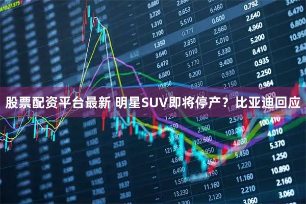 股票配资平台最新 明星SUV即将停产？比亚迪回应