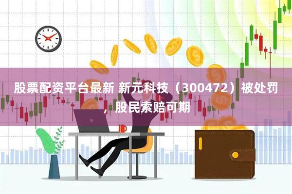 股票配资平台最新 新元科技（300472）被处罚，股民索赔可期
