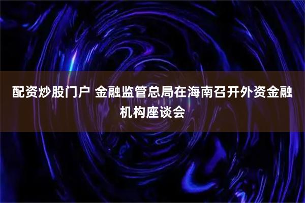 配资炒股门户 金融监管总局在海南召开外资金融机构座谈会