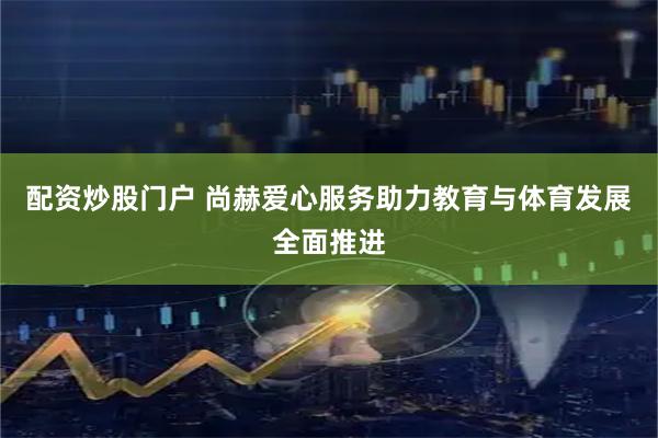 配资炒股门户 尚赫爱心服务助力教育与体育发展全面推进