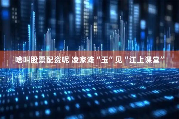 啥叫股票配资呢 凌家滩“玉”见“江上课堂”