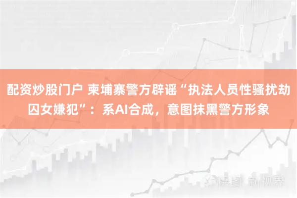 配资炒股门户 柬埔寨警方辟谣“执法人员性骚扰劫囚女嫌犯”：系AI合成，意图抹黑警方形象