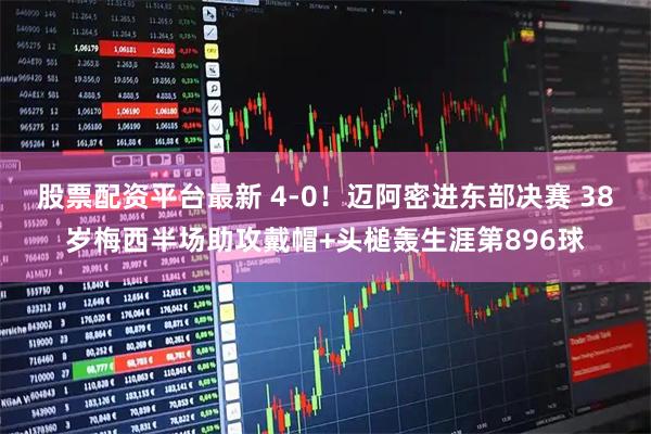 股票配资平台最新 4-0！迈阿密进东部决赛 38岁梅西半场助攻戴帽+头槌轰生涯第896球