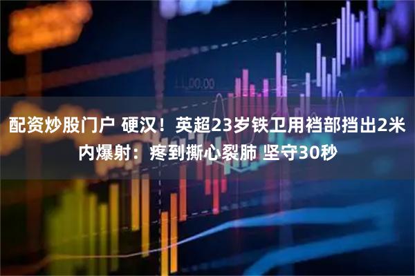 配资炒股门户 硬汉！英超23岁铁卫用裆部挡出2米内爆射：疼到撕心裂肺 坚守30秒