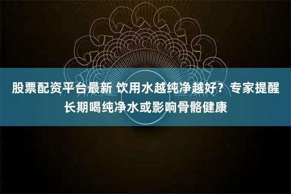 股票配资平台最新 饮用水越纯净越好？专家提醒长期喝纯净水或影响骨骼健康