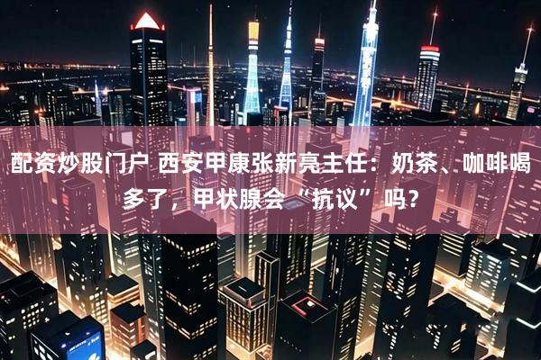配资炒股门户 西安甲康张新亮主任：奶茶、咖啡喝多了，甲状腺会 “抗议” 吗？