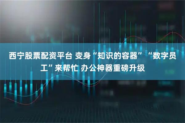 西宁股票配资平台 变身“知识的容器” “数字员工”来帮忙 办公神器重磅升级