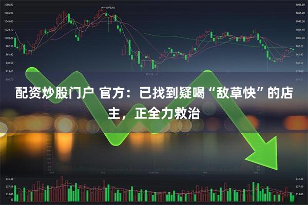 配资炒股门户 官方：已找到疑喝“敌草快”的店主，正全力救治