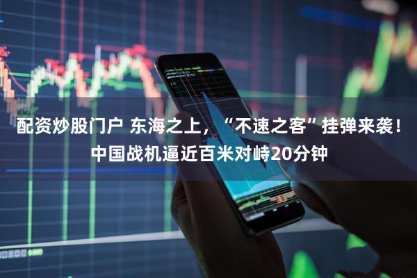配资炒股门户 东海之上，“不速之客”挂弹来袭！中国战机逼近百米对峙20分钟