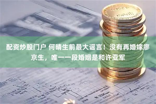 配资炒股门户 何晴生前最大谣言！没有再婚嫁廖京生，唯一一段婚姻是和许亚军