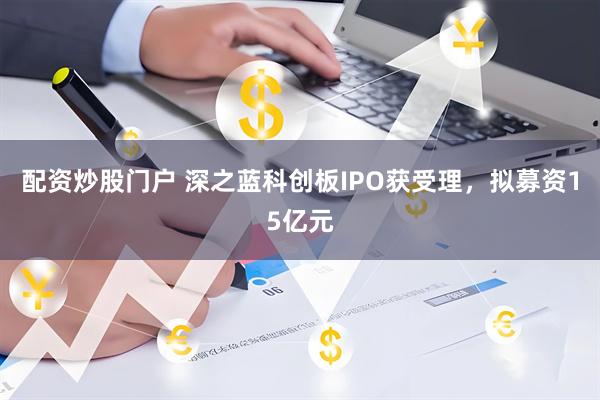 配资炒股门户 深之蓝科创板IPO获受理，拟募资15亿元