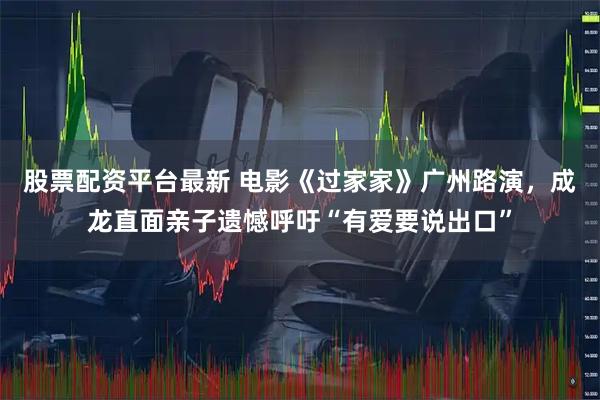 股票配资平台最新 电影《过家家》广州路演，成龙直面亲子遗憾呼吁“有爱要说出口”