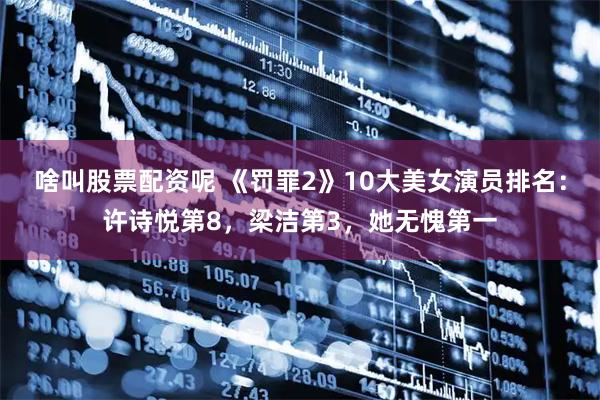啥叫股票配资呢 《罚罪2》10大美女演员排名：许诗悦第8，梁洁第3，她无愧第一
