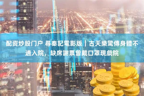 配资炒股门户 尋秦記電影版︱古天樂驚傳身體不適入院，缺席謝票曾戴口罩現戲院