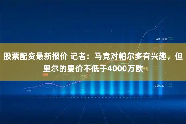 股票配资最新报价 记者：马竞对帕尔多有兴趣，但里尔的要价不低于4000万欧